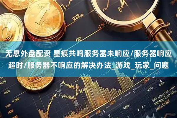 无息外盘配资 星痕共鸣服务器未响应/服务器响应超时/服务器不响应的解决办法_游戏_玩家_问题