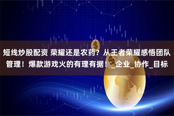 短线炒股配资 荣耀还是农药？从王者荣耀感悟团队管理！爆款游戏火的有理有据！_企业_协作_目标