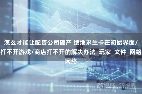 怎么才能让配资公司破产 绝地求生卡在初始界面/打不开游戏/商店打不开的解决办法_玩家_文件_网络