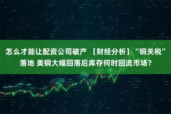 怎么才能让配资公司破产 【财经分析】“铜关税”落地 美铜大幅回落后库存何时回流市场？
