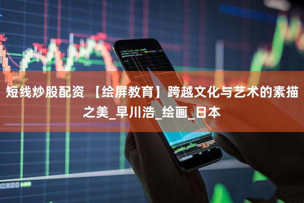 短线炒股配资 【绘屏教育】跨越文化与艺术的素描之美_早川浩_绘画_日本