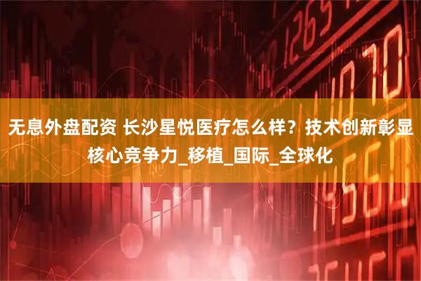 无息外盘配资 长沙星悦医疗怎么样?技术创新彰显核心竞争力_移植_国际_全球化