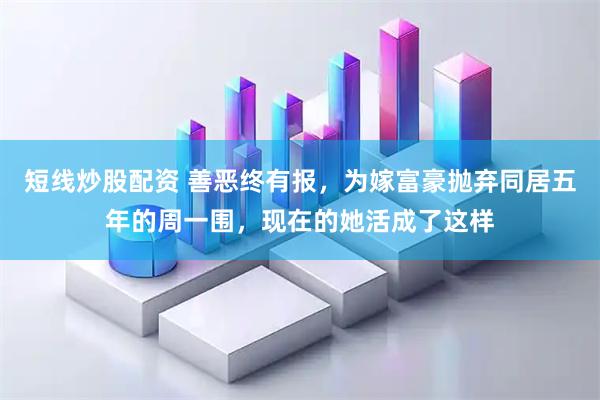 短线炒股配资 善恶终有报，为嫁富豪抛弃同居五年的周一围，现在的她活成了这样