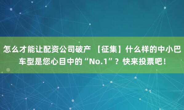 怎么才能让配资公司破产 【征集】什么样的中小巴车型是您心目中的“No.1”？快来投票吧！