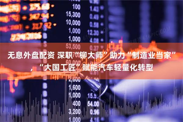 无息外盘配资 深职“铆大师”助力“制造业当家”，“大国工匠”赋能汽车轻量化转型