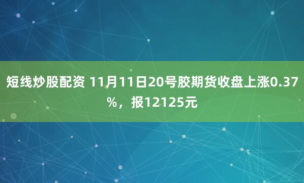 短线炒股配资 11月11日20号胶期货收盘上涨0.37%，报12125元