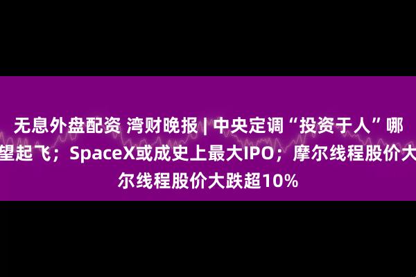 无息外盘配资 湾财晚报 | 中央定调“投资于人”哪些产业有望起飞；SpaceX或成史上最大IPO；摩尔线程股价大跌超10%