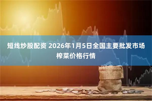 短线炒股配资 2026年1月5日全国主要批发市场榨菜价格行情